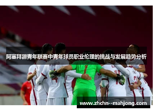 阿塞拜疆青年联赛中青年球员职业伦理的挑战与发展趋势分析