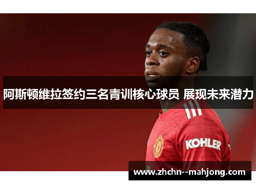 阿斯顿维拉签约三名青训核心球员 展现未来潜力 阿斯顿维拉签约三名青训核心球员 展现未来潜力